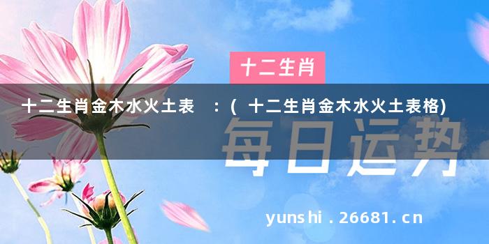 十二生肖金木水火土表 :(十二生肖金木水火土表格)